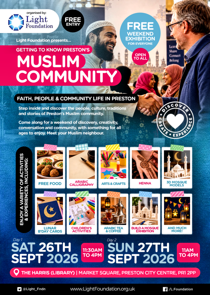 A poster featuring the following text: Organised by: Light Foundation FREE ENTRY Light Foundation presents... GETTING TO KNOW PRESTON'S MUSLIM COMMUNITY FREE WEEKEND EXHIBITION FOR EVERYONE OPEN TO ALL FAITH, PEOPLE & COMMUNITY LIFE IN PRESTON Step inside and discover the people, culture, traditions and stories of Preston's Muslim community. Come along for a weekend of discovery, creativity, conversation and community, with something for all ages to enjoy. Meet your Muslim neighbour. Enjoy a variety of activities & experiences, including: FREE FOOD ARABIC CALLIGRAPHY ARTS & CRAFTS HENNA 3D MOSQUE MODELS LUNAR B'DAY CARDS CHILDREN'S ACTIVITIES ARABIC TEA & COFFEE BUILD A MOSQUE EXHIBITION AND MUCH MORE!